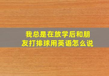 我总是在放学后和朋友打排球用英语怎么说