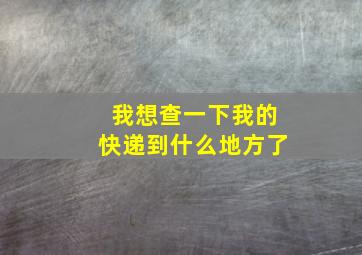 我想查一下我的快递到什么地方了