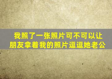 我照了一张照片可不可以让朋友拿着我的照片逗逗她老公