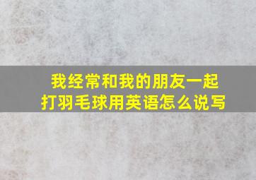 我经常和我的朋友一起打羽毛球用英语怎么说写