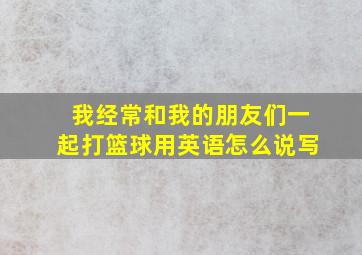 我经常和我的朋友们一起打篮球用英语怎么说写