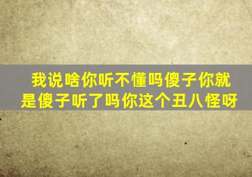 我说啥你听不懂吗傻子你就是傻子听了吗你这个丑八怪呀