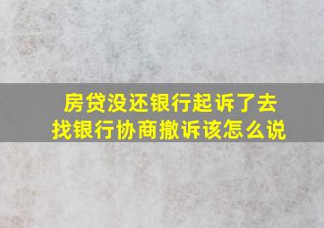 房贷没还银行起诉了去找银行协商撤诉该怎么说