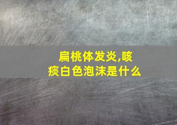 扁桃体发炎,咳痰白色泡沫是什么