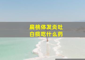 扁桃体发炎吐白痰吃什么药