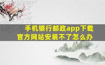 手机银行邮政app下载官方网站安装不了怎么办