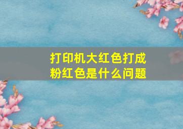 打印机大红色打成粉红色是什么问题