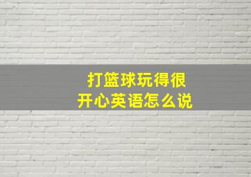 打篮球玩得很开心英语怎么说