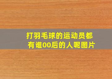 打羽毛球的运动员都有谁00后的人呢图片