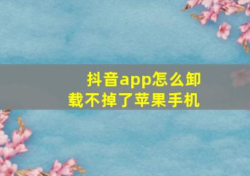 抖音app怎么卸载不掉了苹果手机