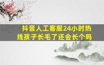 抖音人工客服24小时热线孩子长毛了还会长个吗