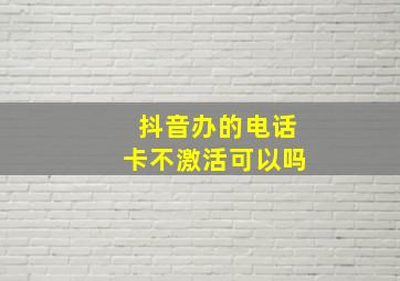 抖音办的电话卡不激活可以吗