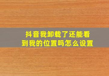 抖音我卸载了还能看到我的位置吗怎么设置