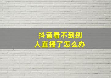 抖音看不到别人直播了怎么办