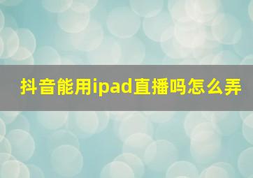 抖音能用ipad直播吗怎么弄