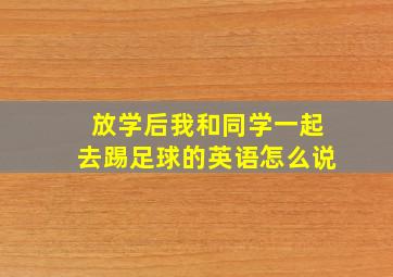 放学后我和同学一起去踢足球的英语怎么说