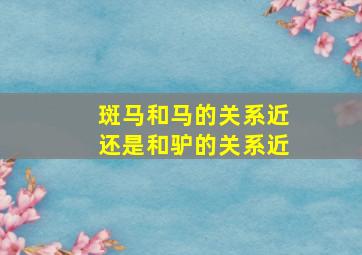 斑马和马的关系近还是和驴的关系近