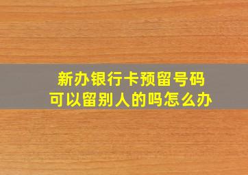 新办银行卡预留号码可以留别人的吗怎么办