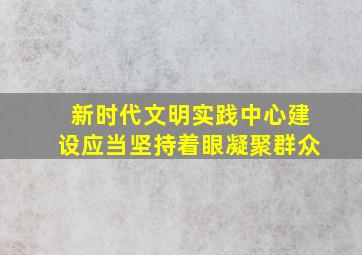 新时代文明实践中心建设应当坚持着眼凝聚群众