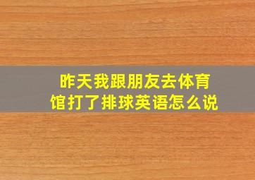 昨天我跟朋友去体育馆打了排球英语怎么说