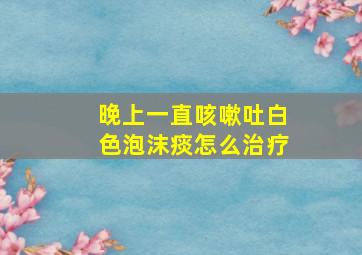 晚上一直咳嗽吐白色泡沫痰怎么治疗