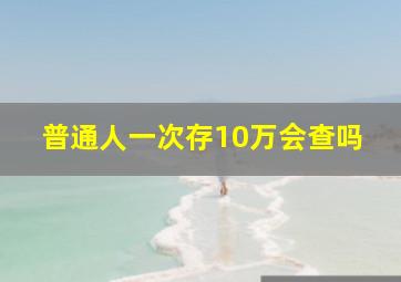 普通人一次存10万会查吗