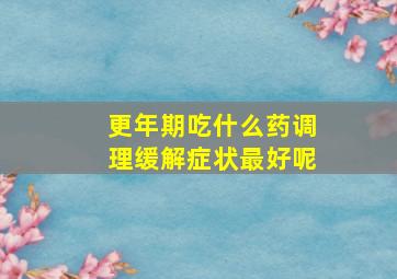 更年期吃什么药调理缓解症状最好呢