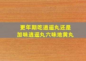 更年期吃逍遥丸还是加味逍遥丸六味地黄丸