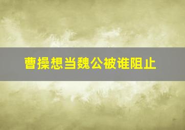 曹操想当魏公被谁阻止