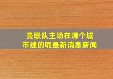 曼联队主场在哪个城市建的呢最新消息新闻