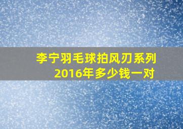 李宁羽毛球拍风刃系列2016年多少钱一对