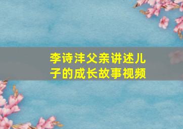 李诗沣父亲讲述儿子的成长故事视频