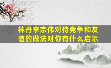 林丹李宗伟对待竞争和友谊的做法对你有什么启示