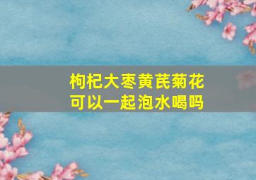 枸杞大枣黄芪菊花可以一起泡水喝吗