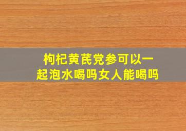 枸杞黄芪党参可以一起泡水喝吗女人能喝吗