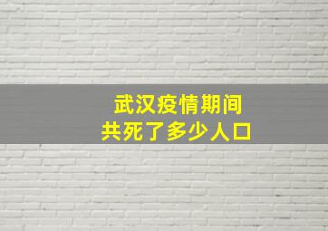 武汉疫情期间共死了多少人口