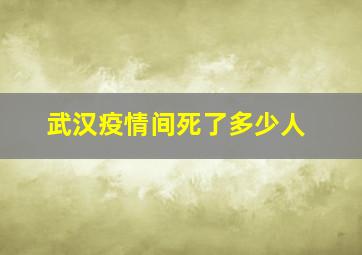 武汉疫情间死了多少人