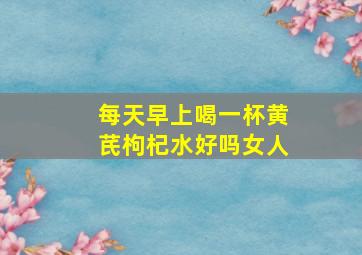 每天早上喝一杯黄芪枸杞水好吗女人