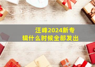 汪峰2024新专辑什么时候全部发出