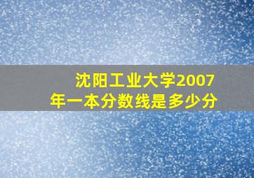 沈阳工业大学2007年一本分数线是多少分