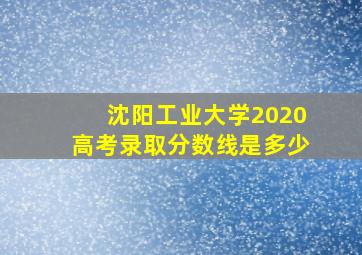 沈阳工业大学2020高考录取分数线是多少