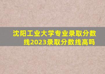 沈阳工业大学专业录取分数线2023录取分数线高吗