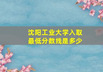 沈阳工业大学入取最低分数线是多少