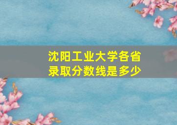 沈阳工业大学各省录取分数线是多少