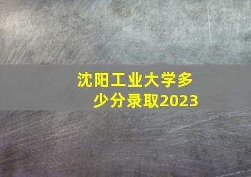 沈阳工业大学多少分录取2023