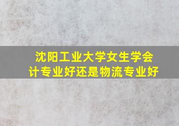 沈阳工业大学女生学会计专业好还是物流专业好