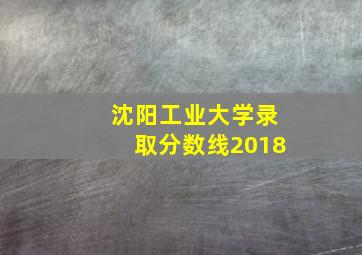 沈阳工业大学录取分数线2018