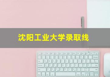 沈阳工业大学录取线