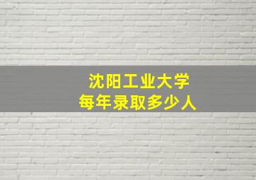 沈阳工业大学每年录取多少人