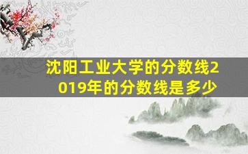 沈阳工业大学的分数线2019年的分数线是多少